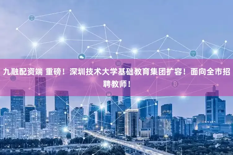 九融配资端 重磅！深圳技术大学基础教育集团扩容！面向全市招聘教师！