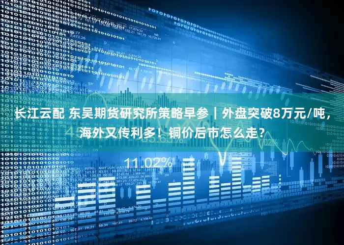 长江云配 东吴期货研究所策略早参｜外盘突破8万元/吨，海外又传利多！铜价后市怎么走？