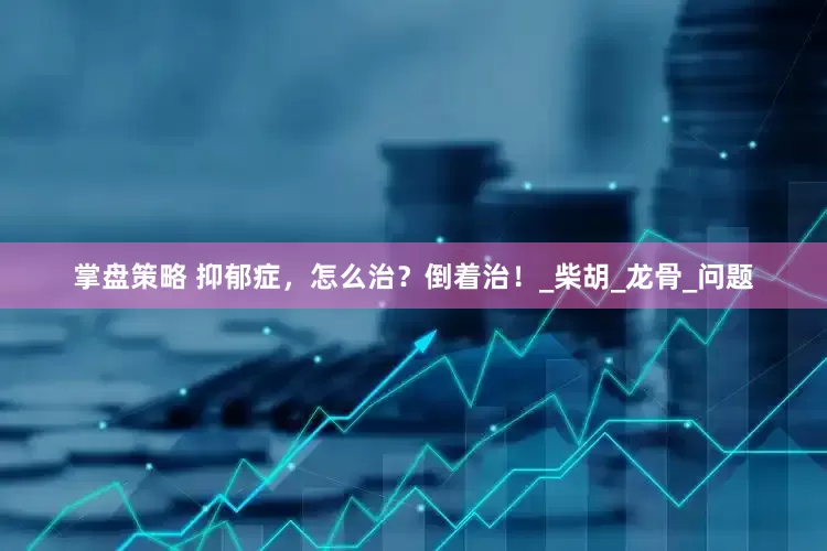掌盘策略 抑郁症，怎么治？倒着治！_柴胡_龙骨_问题