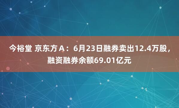 今裕堂 京东方Ａ：6月23日融券卖出12.4万股，融资融券余额69.01亿元