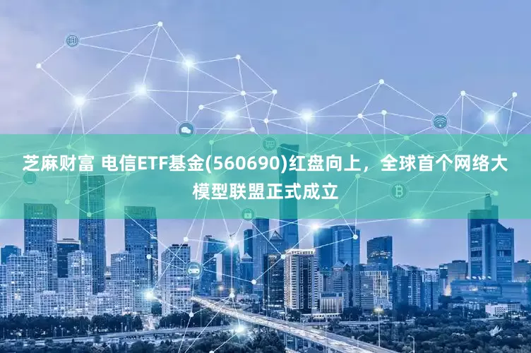芝麻财富 电信ETF基金(560690)红盘向上，全球首个网络大模型联盟正式成立