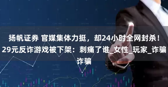 扬帆证券 官媒集体力挺，却24小时全网封杀！29元反诈游戏被下架：刺痛了谁_女性_玩家_诈骗