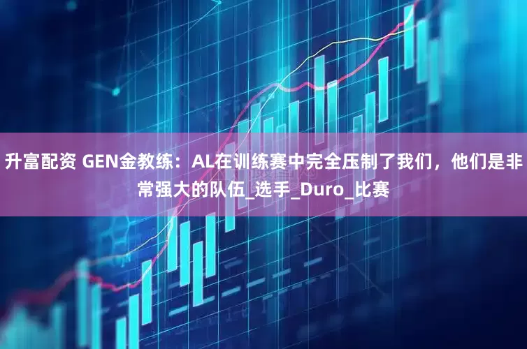升富配资 GEN金教练：AL在训练赛中完全压制了我们，他们是非常强大的队伍_选手_Duro_比赛