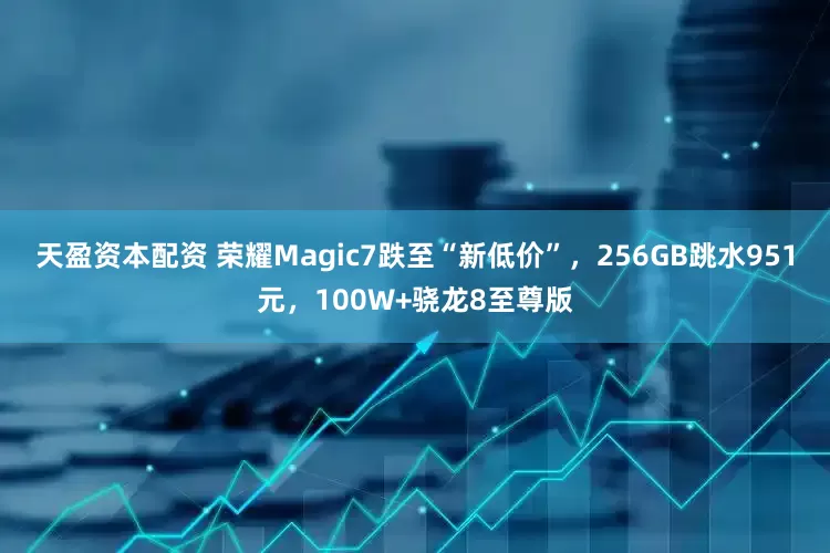 天盈资本配资 荣耀Magic7跌至“新低价”，256GB跳水951元，100W+骁龙8至尊版