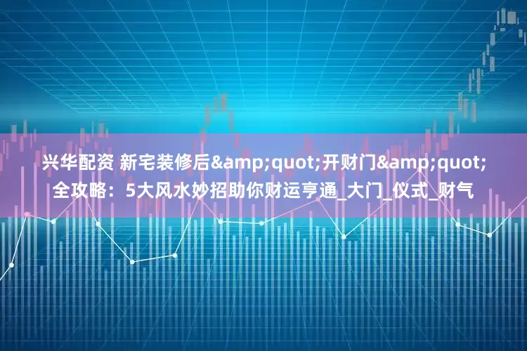 兴华配资 新宅装修后&quot;开财门&quot;全攻略：5大风水妙招助你财运亨通_大门_仪式_财气