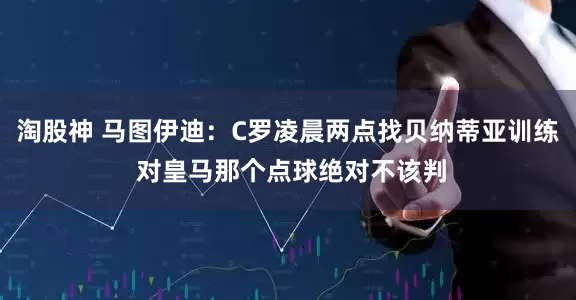 淘股神 马图伊迪：C罗凌晨两点找贝纳蒂亚训练 对皇马那个点球绝对不该判