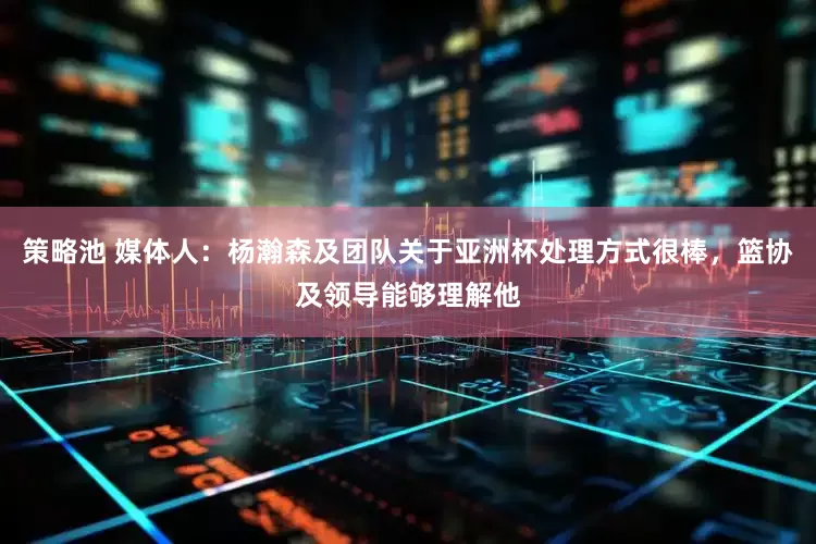 策略池 媒体人：杨瀚森及团队关于亚洲杯处理方式很棒，篮协及领导能够理解他