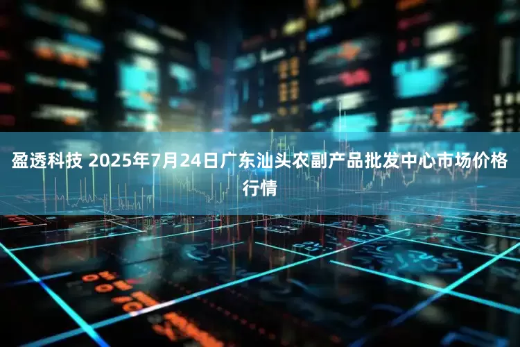 盈透科技 2025年7月24日广东汕头农副产品批发中心市场价格行情