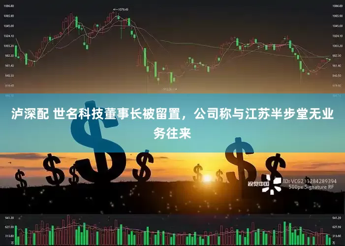 泸深配 世名科技董事长被留置，公司称与江苏半步堂无业务往来