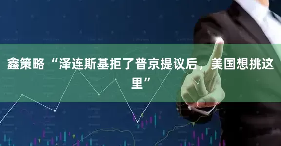 鑫策略 “泽连斯基拒了普京提议后，美国想挑这里”
