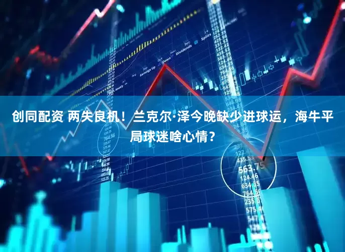 创同配资 两失良机！兰克尔·泽今晚缺少进球运，海牛平局球迷啥心情？