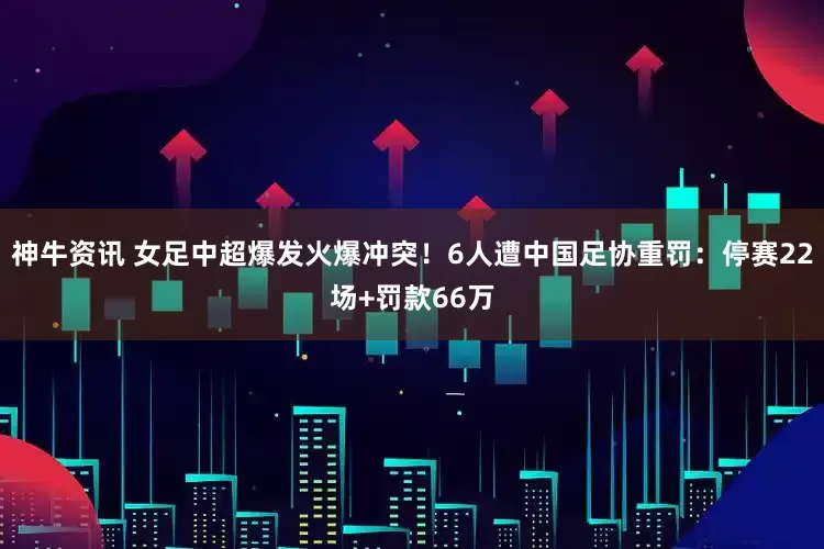 神牛资讯 女足中超爆发火爆冲突！6人遭中国足协重罚：停赛22场+罚款66万