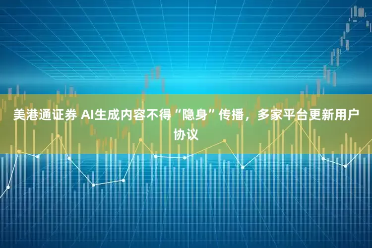 美港通证券 AI生成内容不得“隐身”传播，多家平台更新用户协议