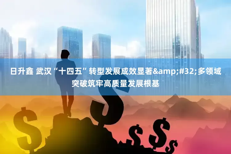 日升鑫 武汉“十四五”转型发展成效显著&#32;多领域突破筑牢高质量发展根基