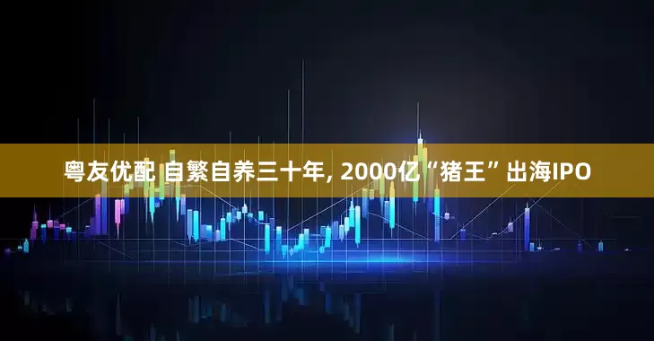 粤友优配 自繁自养三十年, 2000亿“猪王”出海IPO