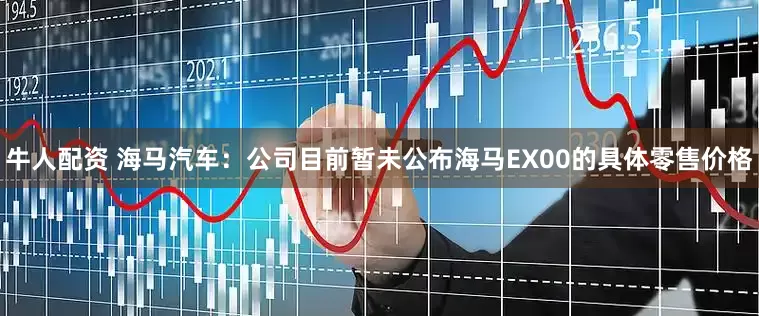 牛人配资 海马汽车：公司目前暂未公布海马EX00的具体零售价格