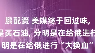 鹏配资 美媒终于回过味, 中国这哪是买石油, 分明是在给俄进行“大换血”