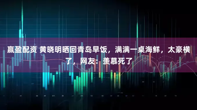 赢盈配资 黄晓明晒回青岛早饭，满满一桌海鲜，太豪横了，网友：羡慕死了
