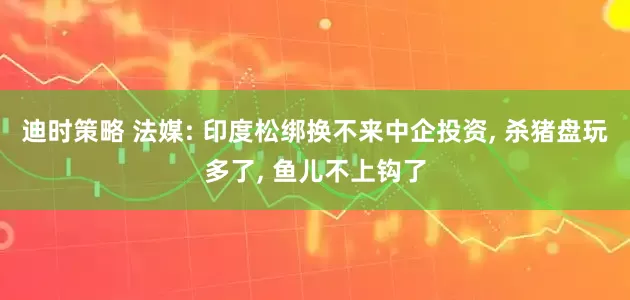 迪时策略 法媒: 印度松绑换不来中企投资, 杀猪盘玩多了, 鱼儿不上钩了